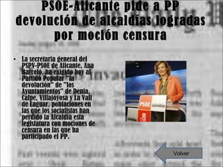 PSOE-Alicante pide a PP devolución de alcaldías logradas por moción censura La secretaria general del PSPV-PSOE de Alicante, Ana Barceló, ha exigido hoy al Partido Popular "la devolución" de "los Ayuntamientos" de Denia, Calpe, Villajoyosa y La Vall de Laguar, poblaciones en las que los socialistas han perdido la Alcaldía esta legislatura con mociones de censura en las que ha participado el PP. Volver 