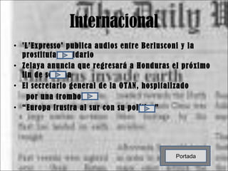 Internacional 'L'Expresso' publica audios entre Berlusconi y la prostituta D'Addario Zelaya anuncia que regresará a Honduras el próximo fin de semana El secretario general de la OTAN, hospitalizado  por una trombosis “ Europa frustra al sur con su política” Portada 