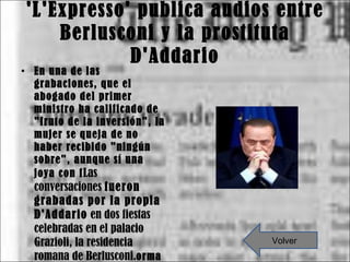 'L'Expresso' publica audios entre Berlusconi y la prostituta D'Addario En una de las grabaciones, que el abogado del primer ministro ha calificado de "fruto de la inversión", la mujer se queja de no haber recibido "ningún sobre", aunque sí una joya con f Las conversaciones  fueron grabadas por la propia D'Addario  en dos fiestas celebradas en el palacio Grazioli, la residencia romana de Berlusconi. orma de "tortuguita" Volver 