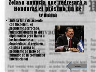 Zelaya anuncia que regresará a Honduras el próximo fin de semana Ante la falta de acuerdo con Micheletti, el presidente derrocado mantiene abierta la vía diplomática pero llama a los hondureños a desobedecer al régimen colpista | Acusa al presidente de facto de burlarse de la comunidad internacional Volver 