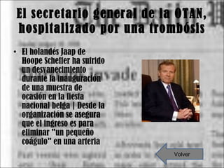 El secretario general de la OTAN, hospitalizado por una trombósis El holandés Jaap de Hoope Scheffer ha sufrido un desvanecimiento durante la inauguración de una muestra de ocasión en la fiesta nacional belga | Desde la organización se asegura que el ingreso es para eliminar "un pequeño coágulo" en una arteria Volver 