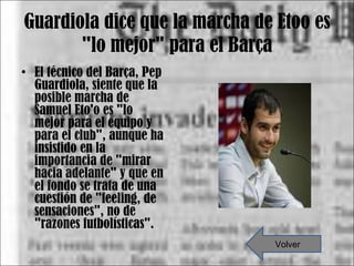 Guardiola dice que la marcha de Etoo es "lo mejor" para el Barça El técnico del Barça, Pep Guardiola, siente que la posible marcha de Samuel Eto'o es "lo mejor para el equipo y para el club", aunque ha insistido en la importancia de "mirar hacia adelante" y que en el fondo se trata de una cuestión de "feeling, de sensaciones", no de "razones futbolísticas". Volver 