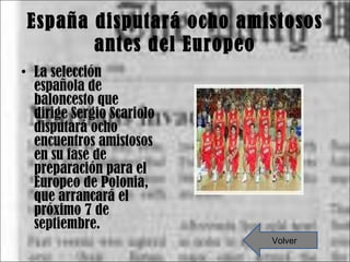 España disputará ocho amistosos antes del Europeo La selección española de baloncesto que dirige Sergio Scariolo disputará ocho encuentros amistosos en su fase de preparación para el Europeo de Polonia, que arrancará el próximo 7 de septiembre. Volver 