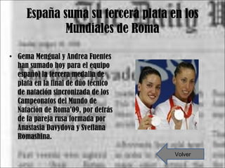 España suma su tercera plata en los Mundiales de Roma Gema Mengual y Andrea Fuentes han sumado hoy para el equipo español la tercera medalla de plata en la final de dúo técnico de natación sincronizada de los Campeonatos del Mundo de Natación de Roma'09, por detrás de la pareja rusa formada por Anastasia Davydova y Svetlana Romashina. Volver 