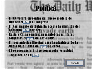 Política El PP votará en contra del nuevo modelo de financiación en el Congreso El Parlamento de Bulgaria acepta la dimisión del Gobierno de Stanishev Rusia y China comienzan maniobras militares conjuntas "Misión de Paz-2009“ El juez autoriza libertad para la alcaldesa de La Muela bajo fianza de 800.000 euros UE se pronunciará si se comprueba veracidad  de vídeo de FARC Portada 