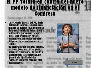 El PP votará en contra del nuevo modelo de financiación en el Congreso La secretaria general del PP, María Dolores de Cospedal, ha anunciado hoy que su partido votará en contra del nuevo modelo de financiación autonómica, por considerar que es malo, y ha negado que existan posturas contradictorias entre los dirigentes de su partido en este sentido. Ha subrayado que el nuevo modelo, en líneas generales, no les gusta, porque es "insolidario, no tiende a la solidaridad interterritorial, no garantiza la igualdad de los españoles y provoca cada vez más desigualdades. Volver 