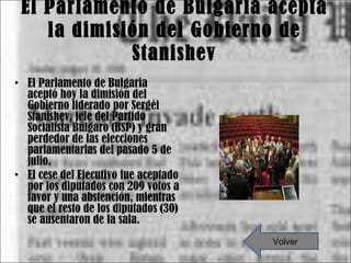 El Parlamento de Bulgaria acepta la dimisión del Gobierno de Stanishev El Parlamento de Bulgaria aceptó hoy la dimisión del Gobierno liderado por Sergéi Stanishev, jefe del Partido Socialista Búlgaro (BSP) y gran perdedor de las elecciones parlamentarias del pasado 5 de julio. El cese del Ejecutivo fue aceptado por los diputados con 209 votos a favor y una abstención, mientras que el resto de los diputados (30) se ausentaron de la sala. Volver 