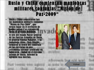 Rusia y China comienzan maniobras militares conjuntas "Misión de Paz-2009“ Rusia y China comenzaron hoy las maniobras militares conjuntas "Misión de Paz-2009", que tienen lugar en el territorio de ambos países y se extenderán hasta el próximo domingo. El jefe del Estado Mayor General de las Fuerzas Armadas de Rusia, el general Nikolái Makárov, y su homólogo chino, Chen Bingde, firmaron la orden del comienzo de los ejercicios en una ceremonia solemne celebrada en Jabárovsk, ciudad en el extremo oriente de Rusia, informó la agencia rusa Interfax. Volver 