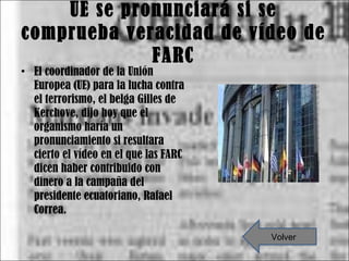 UE se pronunciará si se comprueba veracidad de vídeo de FARC El coordinador de la Unión Europea (UE) para la lucha contra el terrorismo, el belga Gilles de Kerchove, dijo hoy que el organismo haría un pronunciamiento si resultara cierto el vídeo en el que las FARC dicen haber contribuido con dinero a la campaña del presidente ecuatoriano, Rafael Correa. Volver 