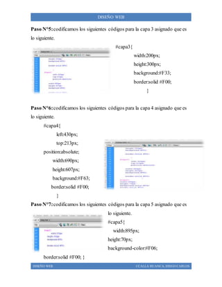 DISEÑO WEB CCALLA HUANCA, DIEGO CARLOS
DISEÑO WEB
Paso N°5:codificamos los siguientes códigos para la capa 3 asignado que es
lo siguiente.
#capa3{
width:200px;
height:300px;
background:#F33;
border:solid #F00;
}
Paso N°6:codificamos los siguientes códigos para la capa 4 asignado que es
lo siguiente.
#capa4{
left:430px;
top:213px;
position:absolute;
width:690px;
height:607px;
background:#F63;
border:solid #F00;
}
Paso N°7:codificamos los siguientes códigos para la capa 5 asignado que es
lo siguiente.
#capa5{
width:895px;
height:70px;
background-color:#F06;
border:solid #F00; }
 