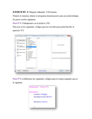 EJERCICIO 2: Maquete utilizando CSS externo.
Primero lo tenemos abierto el programa dreamweavern para así podertrabajar,
los pasos sonlos siguientes.
Paso N°1:Trabajaremos en el archivo CSS.
Para esto es los siguientes códigos que nos servirán para poderhacerlo el
ejercicio N°2
Paso N°2:codificamos los siguientes códigos para el cuerpo asignado que es
lo siguiente.
 
