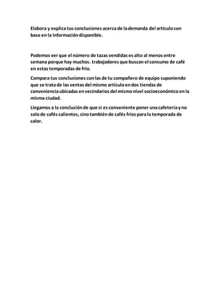 Elabora y explicatus conclusiones acercade lademanda del artículocon
base en la informacióndisponible.
Podemos ver que el número de tazas vendidas es alto al menos entre
semana porque hay muchos. trabajadores que buscan el consumo de café
en estas temporadas de frio.
Compara tus conclusiones conlas de tu compañero de equipo suponiendo
que se tratade las ventas del mismo artículoendos tiendas de
convenienciaubicadas envecindarios del mismonivel socioeconómicoenla
misma ciudad.
Llegamos a la conclusiónde que si es conveniente poner unacafeteríay no
solode cafés calientes, sinotambiénde cafés fríos parala temporada de
calor.
 