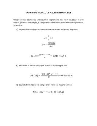 EJERCICIO 2 MODELO DE NACIMIENTOS PUROS
Un coleccionista de arteviaja una vez almes en promedio, paraasistir a subastasencada
viaje se garantiza unacompra, el tiempo entreviajes tiene unadistribución exponencial.
Determinar
a) La probabilidad de que no compre obras de arte en un periodo de 3 años:
λ =
1
1
= 1
λ = 1
𝑐𝑜𝑚𝑝𝑟𝑎
𝑚𝑒𝑠
Po(3) =
(1×3)0. e−1×3
0!
= 0,049 ≈ 4,9 %
b) Probabilidad de que no compre más de ocho obras por año:
𝑃 8(12) =
(1 × 12)8
. 𝑒−1×12
8!
= 0,06 ≈ 6,5%
c) La probabilidad de que el tiempo entre viajes sea mayor a un mes:
𝑃2 = 1 × 𝑒−1×2
= 0,135 ≈ 13,5%
 
