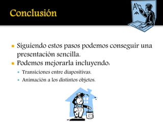  Siguiendo estos pasos podemos conseguir una
presentación sencilla.
 Podemos mejorarla incluyendo:
 Transiciones entre diapositivas.
 Animación a los distintos objetos.
 