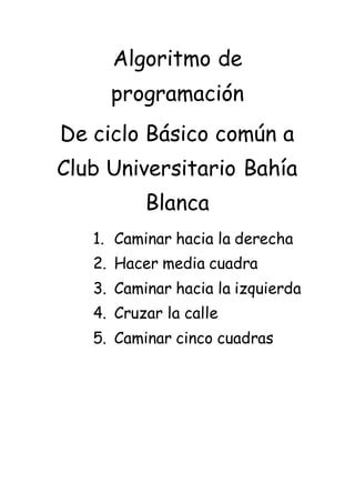 Algoritmo de
programación
De ciclo Básico común a
Club Universitario Bahía
Blanca
1. Caminar hacia la derecha
2. Hacer media cuadra
3. Caminar hacia la izquierda
4. Cruzar la calle
5. Caminar cinco cuadras
 