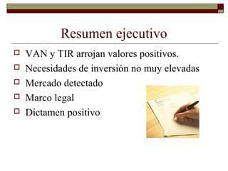 Resumen ejecutivo
 VAN y TIR arrojan valores positivos.
 Necesidades de inversión no muy elevadas
 Mercado detectado
 Marco legal
 Dictamen positivo
 