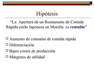 Hipótesis
“La Apertura de un Restaurante de Comida
Rápida estilo Japonesa en Morelia es rentable”
 Aumento de consumo de comida rápida
 Diferenciación
 Bajos costos de producción
 Márgenes de utilidad
 