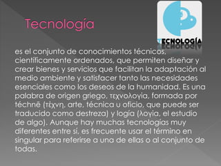 es el conjunto de conocimientos técnicos,
científicamente ordenados, que permiten diseñar y
crear bienes y servicios que facilitan la adaptación al
medio ambiente y satisfacer tanto las necesidades
esenciales como los deseos de la humanidad. Es una
palabra de origen griego, τεχνολογία, formada por
téchnē (τέχνη, arte, técnica u oficio, que puede ser
traducido como destreza) y logía (λογία, el estudio
de algo). Aunque hay muchas tecnologías muy
diferentes entre sí, es frecuente usar el término en
singular para referirse a una de ellas o al conjunto de
todas.
 