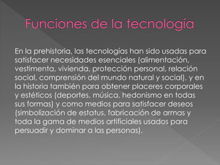 En la prehistoria, las tecnologías han sido usadas para
satisfacer necesidades esenciales (alimentación,
vestimenta, vivienda, protección personal, relación
social, comprensión del mundo natural y social), y en
la historia también para obtener placeres corporales
y estéticos (deportes, música, hedonismo en todas
sus formas) y como medios para satisfacer deseos
(simbolización de estatus, fabricación de armas y
toda la gama de medios artificiales usados para
persuadir y dominar a las personas).
 
