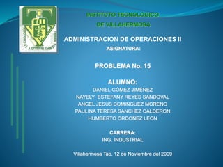 INSTITUTO TECNOLOGICO
DE VILLAHERMOSA
ADMINISTRACION DE OPERACIONES II
ASIGNATURA:
PROBLEMA No. 15
ALUMNO:
DANIEL GÓMEZ JIMÉNEZ
NAYELY ESTEFANY REYES SANDOVAL
ANGEL JESUS DOMINGUEZ MORENO
PAULINA TERESA SANCHEZ CALDERON
HUMBERTO ORDOÑEZ LEON
CARRERA:
ING. INDUSTRIAL
Villahermosa Tab. 12 de Noviembre del 2009
 
