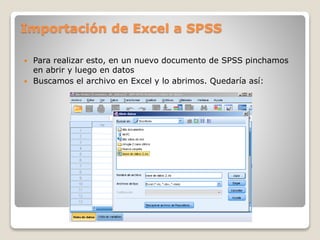 Importación de Excel a SPSS
 Para realizar esto, en un nuevo documento de SPSS pinchamos
en abrir y luego en datos
 Buscamos el archivo en Excel y lo abrimos. Quedaría así:
 