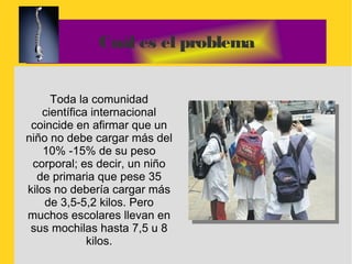 Cuál es el problema


      Toda la comunidad
    científica internacional
 coincide en afirmar que un
niño no debe cargar más del
    10% -15% de su peso
 corporal; es decir, un niño
  de primaria que pese 35
kilos no debería cargar más
    de 3,5-5,2 kilos. Pero
muchos escolares llevan en
 sus mochilas hasta 7,5 u 8
              kilos.
 