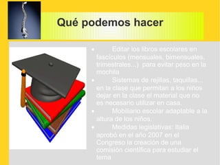 Qué podemos hacer

     •       Editar los libros escolares en
       fascículos (mensuales, bimensuales,
       trimestrales...) para evitar peso en la
       mochila
     •       Sistemas de rejillas, taquillas...
       en la clase que permitan a los niños
       dejar en la clase el material que no
       es necesario utilizar en casa.
     •       Mobiliario escolar adaptable a la
       altura de los niños.
     •       Medidas legislativas: Italia
       aprobó en el año 2007 en el
       Congreso la creación de una
       comisión científica para estudiar el
       tema
 