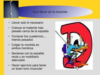 Qué llevar en la mochila


●   Llevar solo lo necesario
●   Colocar el material más
    pesado cerca de la espalda
●   Comprar los cuadernos,...
    menos pesados
●   Colgar la mochila en
    ambos hombros
●   Sentarse con la espalda
    recta y en mobiliario
    adecuado
●   Hacer ejercicio para tener
    un buen tono muscular
 
