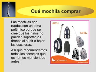 Qué mochila comprar

Las mochilas con
ruedas son un tema
polémico porque se
cree que los niños no
pueden soportar los
tirones al subir o bajar
las escaleras.
Así que recomendamos
todos los consejos que
os hemos mencionado
antes.
 
