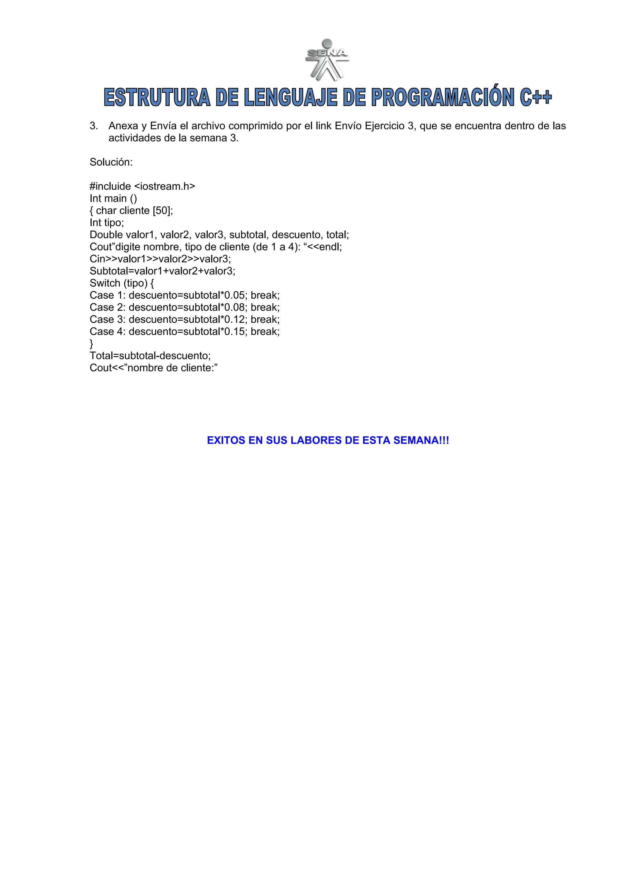 3. Anexa y Envía el archivo comprimido por el link Envío Ejercicio 3, que se encuentra dentro de las
   actividades de la semana 3.

Solución:

#incluide <iostream.h>
Int main ()
{ char cliente [50];
Int tipo;
Double valor1, valor2, valor3, subtotal, descuento, total;
Cout”digite nombre, tipo de cliente (de 1 a 4): “<<endl;
Cin>>valor1>>valor2>>valor3;
Subtotal=valor1+valor2+valor3;
Switch (tipo) {
Case 1: descuento=subtotal*0.05; break;
Case 2: descuento=subtotal*0.08; break;
Case 3: descuento=subtotal*0.12; break;
Case 4: descuento=subtotal*0.15; break;
}
Total=subtotal-descuento;
Cout<<”nombre de cliente:”




                          EXITOS EN SUS LABORES DE ESTA SEMANA!!!
 