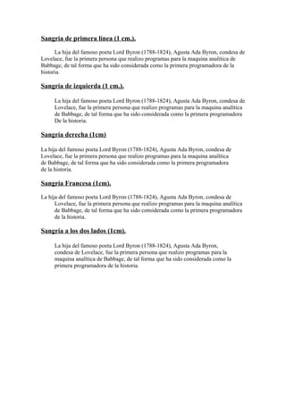 Sangría de primera línea (1 cm.).

      La hija del famoso poeta Lord Byron (1788-1824), Agusta Ada Byron, condesa de
Lovelace, fue la primera persona que realizo programas para la maquina analítica de
Babbage, de tal forma que ha sido considerada como la primera programadora de la
historia.

Sangría de izquierda (1 cm.).

     La hija del famoso poeta Lord Byron (1788-1824), Agusta Ada Byron, condesa de
     Lovelace, fue la primera persona que realizo programas para la maquina analítica
     de Babbage, de tal forma que ha sido considerada como la primera programadora
     De la historia.

Sangría derecha (1cm)

La hija del famoso poeta Lord Byron (1788-1824), Agusta Ada Byron, condesa de
Lovelace, fue la primera persona que realizo programas para la maquina analítica
de Babbage, de tal forma que ha sido considerada como la primera programadora
de la historia.

Sangría Francesa (1cm).

La hija del famoso poeta Lord Byron (1788-1824), Agusta Ada Byron, condesa de
      Lovelace, fue la primera persona que realizo programas para la maquina analítica
      de Babbage, de tal forma que ha sido considerada como la primera programadora
      de la historia.

Sangría a los dos lados (1cm).

     La hija del famoso poeta Lord Byron (1788-1824), Agusta Ada Byron,
     condesa de Lovelace, fue la primera persona que realizo programas para la
     maquina analítica de Babbage, de tal forma que ha sido considerada como la
     primera programadora de la historia.
 