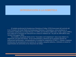 INTRODUCCIÓN A LA DOMÓTICA El módulo profesional de Instalaciones Domóticas ( Código: 0238)  forma parte del currículo del Ciclo Formativo de Grado Medio de Instalaciones Eléctricas y Automáticas, cuyas enseñanzas se encuentran establecidas en el  Real Decreto 177/2008, de 8 de febrero (BOE núm. 53 del 1 marzo 2008) y en la orden de la Consejería de Educación de la Junta de Andalucía de 7 de julio de 2009  ( BOJA núm. 164 del 24 de agosto 2009) .  Este módulo, encuadrado dentro de los “Asociados a la Competencia”, tiene como objetivo la adquisición, por parte del alumno,  de los conocimientos y destrezas que le permitan efectuar las realizaciones profesionales  correspondientes a la unidad de competencia  UC0822_2: Montar y mantener instalaciones de automatismos en el entorno de viviendas y pequeña industria , y teniendo en cuenta los requerimientos de autonomía en las situaciones de trabajo. 