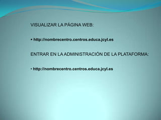 VISUALIZAR LA PÁGINA WEB:


 http://nombrecentro.centros.educa.jcyl.es


ENTRAR EN LA ADMINISTRACIÓN DE LA PLATAFORMA:


• http://nombrecentro.centros.educa.jcyl.es
 