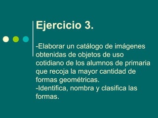 Ejercicio 3.
-Elaborar un catálogo de imágenes
obtenidas de objetos de uso
cotidiano de los alumnos de primaria
que recoja la mayor cantidad de
formas geométricas.
-Identifica, nombra y clasifica las
formas.
 