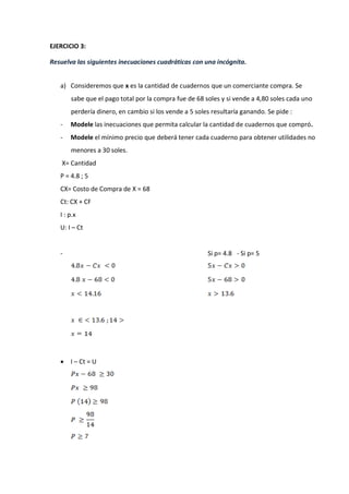 EJERCICIO 3:
Resuelva las siguientes inecuaciones cuadráticas con una incógnita.
a) Consideremos que x es la cantidad de cuadernos que un comerciante compra. Se
sabe que el pago total por la compra fue de 68 soles y si vende a 4,80 soles cada uno
perdería dinero, en cambio si los vende a 5 soles resultaría ganando. Se pide :
- Modele las inecuaciones que permita calcular la cantidad de cuadernos que compró.
- Modele el mínimo precio que deberá tener cada cuaderno para obtener utilidades no
menores a 30 soles.
X= Cantidad
P = 4.8 ; 5
CX= Costo de Compra de X = 68
Ct: CX + CF
I : p.x
U: I – Ct
- Si p= 4.8 - Si p= 5
 I – Ct = U
 