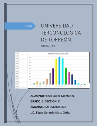 [Fecha] UNIVERSIDAD
TERCONOLOGICA
DE TORREÓN.
TRABAJO #3.
ALUMNO: Pedro López Montañez.
GRADO: 2. SECCIÓN: D:
ASIGNATURA: ESTADISTICA.
LIC. Edgar Gerardo Mata Ortiz.
 