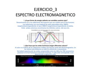 EJERCICIO_3
ESPECTRO ELECTROMAGNETICO
1.¿A que forma de energia radiante son sensibles nuestros ojos?
Denominamos luz a las radiaciones del espectro que son visibles para el ojo humano.
Las radiaciones con una longitud de onda coprendida entre 7000 A
(angstrom)correspondiente al rojo y 4000 A (angstrom)correspondiente al violeta.
Entre ambos extremos encontramos los distintos colores del arco iris.
2.¿Que hace que las ondas luminosas tengan diferentes colores?
El color es el efecto de las radiaciones visibles que forman parte del electromagnetico. En
los colores esta distancia se mide en milimicras o nanometros.
De todoel espectro,solo las ondas comprendida entre los 400 y los 700 nanometros
provocan en el ser humano la sensacion luminosa. Y cada color corresponde a una
determinada longitud de onda.
33
2
 