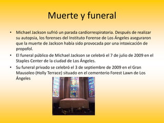 Muerte y funeral
• Michael Jackson sufrió un parada cardiorrespiratoria. Después de realizar
su autopsia, los forenses del Instituto Forense de Los Ángeles aseguraron
que la muerte de Jackson había sido provocada por una intoxicación de
propofol.
• El funeral público de Michael Jackson se celebró el 7 de julio de 2009 en el
Staples Center de la ciudad de Los Ángeles.
• Su funeral privado se celebró el 3 de septiembre de 2009 en el Gran
Mausoleo (Holly Terrace) situado en el cementerio Forest Lawn de Los
Ángeles
 