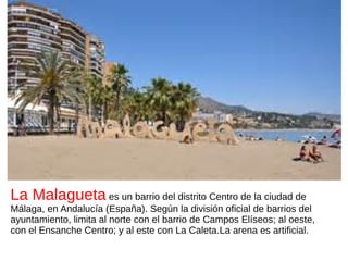 La Malagueta es un barrio del distrito Centro de la ciudad de
Málaga, en Andalucía (España). Según la división oficial de barrios del
ayuntamiento, limita al norte con el barrio de Campos Elíseos; al oeste,
con el Ensanche Centro; y al este con La Caleta.La arena es artificial.
 