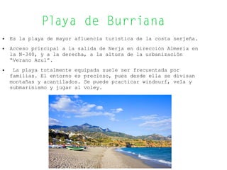 Playa de Burriana
● Es la playa de mayor afluencia turística de la costa nerjeña.
● Acceso principal a la salida de Nerja en dirección Almería en
la N-340, y a la derecha, a la altura de la urbanización
“Verano Azul”.
● La playa totalmente equipada suele ser frecuentada por
familias. El entorno es precioso, pues desde ella se divisan
montañas y acantilados. Se puede practicar windsurf, vela y
submarinismo y jugar al voley.
 