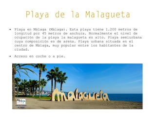 Playa de la Malagueta
● Playa en Málaga (Málaga). Esta playa tiene 1.200 metros de
longitud por 45 metros de anchura. Normalmente el nivel de
ocupación de la playa la malagueta es alto. Playa semiurbana
cuya composición es de arena. Playa urbana situada en el
centro de Málaga, muy popular entre los habitantes de la
ciudad.
● Acceso en coche o a pie.
 