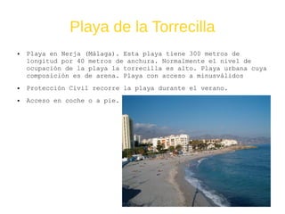 Playa de la Torrecilla
● Playa en Nerja (Málaga). Esta playa tiene 300 metros de
longitud por 40 metros de anchura. Normalmente el nivel de
ocupación de la playa la torrecilla es alto. Playa urbana cuya
composición es de arena. Playa con acceso a minusválidos
● Protección Civil recorre la playa durante el verano.
● Acceso en coche o a pie.
 