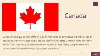 Canada
Canada es país que se encuentra en la parte mas norte de america,se extiende desde el
oseano atlántico en el este asta el oseano pasifico en el oeste y hacia el norte al océano
artico . Es el segundo país mas extenso del mundo en área total y comparte frontera
terrestre con los estados unidos hacia el sur y noroeste
salir