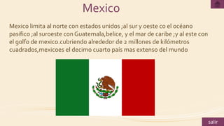 Mexico
Mexico limita al norte con estados unidos ;al sur y oeste co el océano
pasifico ;al suroeste con Guatemala,belice, y el mar de caribe ;y al este con
el golfo de mexico.cubriendo alrededor de 2 millones de kilómetros
cuadrados,mexicoes el decimo cuarto país mas extenso del mundo
salir