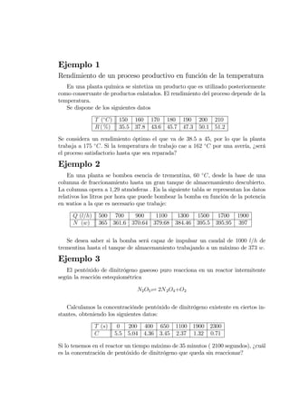 Ejemplo 1
Rendimiento de un proceso productivo en función de la temperatura
En una planta química se sintetiza un producto que es utilizado posteriormente
como conservante de productos enlatados. El rendimiento del proceso depende de la
temperatura.
Se dispone de los siguientes datos
T (◦
C) 150 160 170 180 190 200 210
R ( %) 35.5 37.8 43.6 45.7 47.3 50.1 51.2
Se considera un rendimiento óptimo el que va de 38.5 a 45, por lo que la planta
trabaja a 175 ◦
C. Si la temperatura de trabajo cae a 162 ◦
C por una avería, ¿será
el proceso satisfactorio hasta que sea reparada?
Ejemplo 2
En una planta se bombea esencia de trementina, 60 ◦
C, desde la base de una
columna de fraccionamiento hasta un gran tanque de almacenamiento descubierto.
La columna opera a 1,29 atmósferas . En la siguiente tabla se representan los datos
relativos los litros por hora que puede bombear la bomba en función de la potencia
en watios a la que es necesario que trabaje:
Q (l/h) 500 700 900 1100 1300 1500 1700 1900
N (w) 365 361.6 370.64 379.68 384.46 395.5 395.95 397
Se desea saber si la bomba será capaz de impulsar un caudal de 1000 l/h de
trementina hasta el tanque de almacenamiento trabajando a un máximo de 373 w.
Ejemplo 3
El pentóxido de dinitrógeno gaseoso puro reacciona en un reactor intermitente
según la reacción estequiométrica
N2O5­ 2N2O4+O2
Calculamos la concentraciónde pentóxido de dinitrógeno existente en ciertos in-
stantes, obteniendo los siguientes datos:
T (s) 0 200 400 650 1100 1900 2300
C 5.5 5.04 4.36 3.45 2.37 1.32 0.71
Si lo tenemos en el reactor un tiempo máximo de 35 minutos ( 2100 segundos), ¿cuál
es la concentración de pentóxido de dinitrógeno que queda sin reaccionar?
 