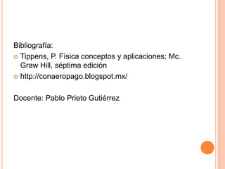 Bibliografía:
 Tippens, P. Física conceptos y aplicaciones; Mc.
Graw Hill, séptima edición
 http://conaeropago.blogspot.mx/
Docente: Pablo Prieto Gutiérrez
 