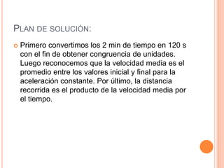 PLAN DE SOLUCIÓN:
Primero convertimos los 2 min de tiempo en 120 s
con el fin de obtener congruencia de unidades.
Luego reconocemos que la velocidad media es el
promedio entre los valores inicial y final para la
aceleración constante. Por último, la distancia
recorrida es el producto de la velocidad media por
el tiempo.