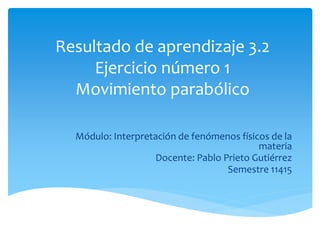 Resultado de aprendizaje 3.2
Ejercicio número 1
Movimiento parabólico
Módulo: Interpretación de fenómenos físicos de la
materia
Docente: Pablo Prieto Gutiérrez
Semestre 11415
 