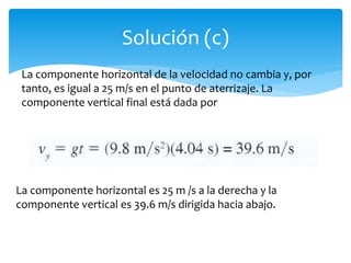 Solución (c)
La componente horizontal de la velocidad no cambia y, por
tanto, es igual a 25 m/s en el punto de aterrizaje. La
componente vertical final está dada por
La componente horizontal es 25 m /s a la derecha y la
componente vertical es 39.6 m/s dirigida hacia abajo.
 