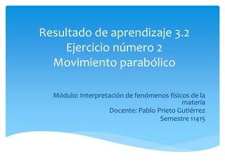 Resultado de aprendizaje 3.2
Ejercicio número 2
Movimiento parabólico
Módulo: Interpretación de fenómenos físicos de la
materia
Docente: Pablo Prieto Gutiérrez
Semestre 11415
 